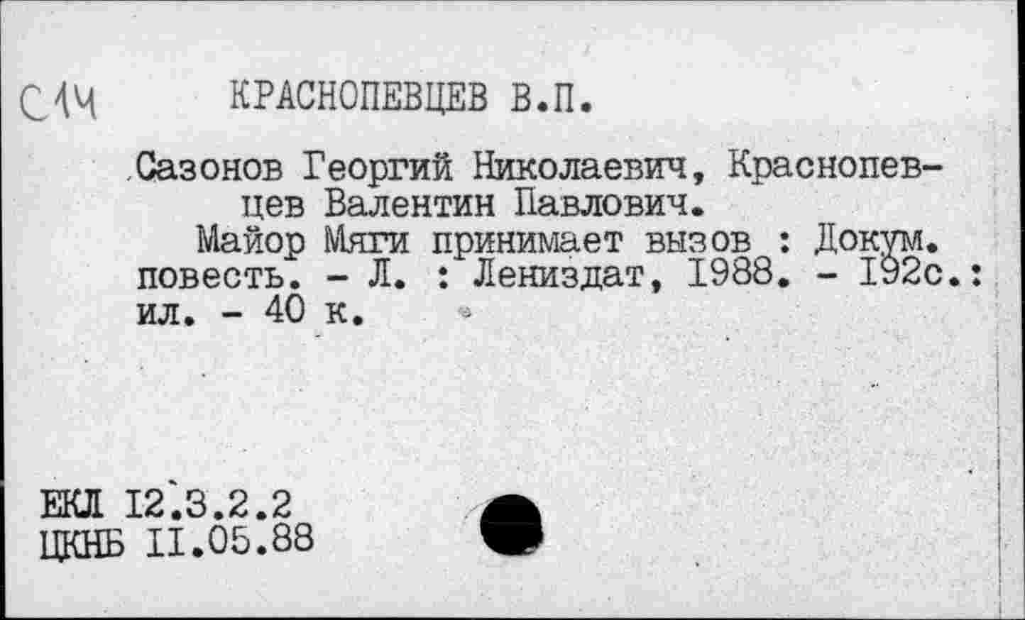 ﻿С4Ч КРАСНОПЕВЦЕВ В.П.
Сазонов Георгий Николаевич, Краснопев-цев Валентин Павлович.
Майор Мяги принимает вызов : Докум. повесть. - Л. : Лениздат, 1988. - 192с.: ил. - 40 к.
ЕКЛ 12.3.2.2
ЦКНБ 11.05.88